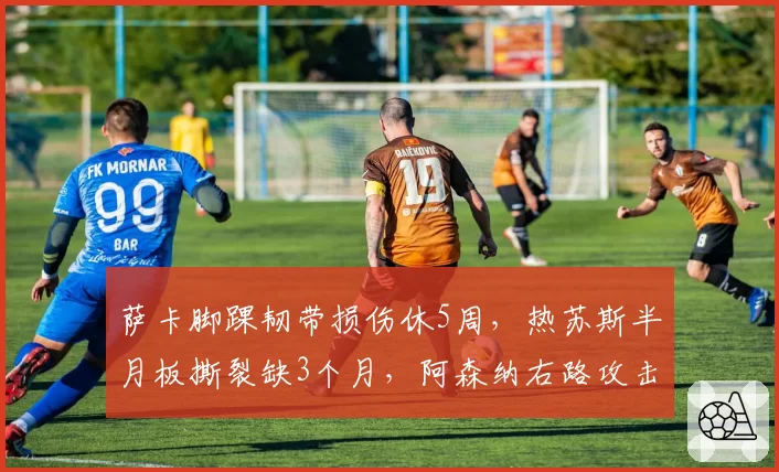 萨卡脚踝韧带损伤休5周,热苏斯半月板撕裂缺3个月,阿森纳右路攻击手谁更早复出?