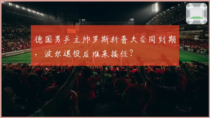 德国男乒主帅罗斯科普夫合同到期，波尔退役后谁来接任？