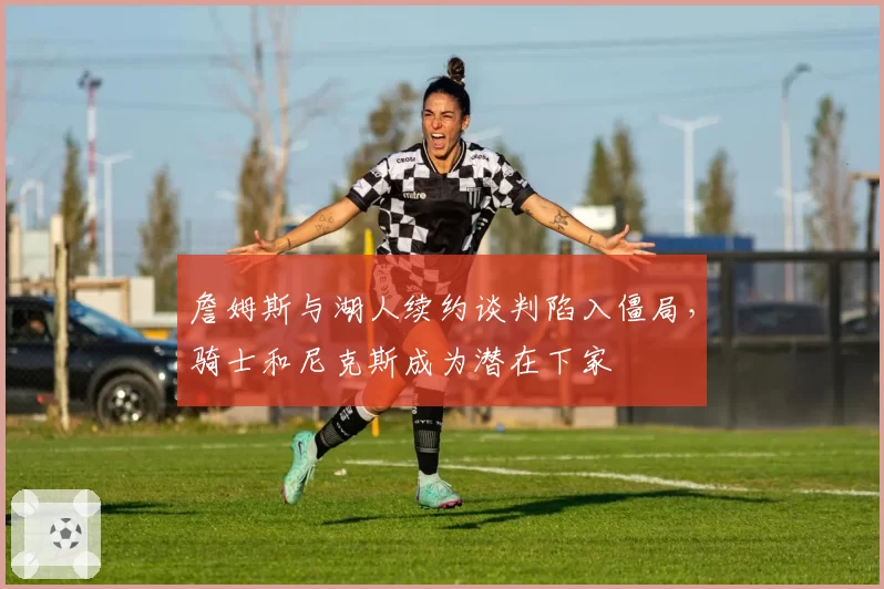 詹姆斯与湖人续约谈判陷入僵局，骑士和尼克斯成为潜在下家