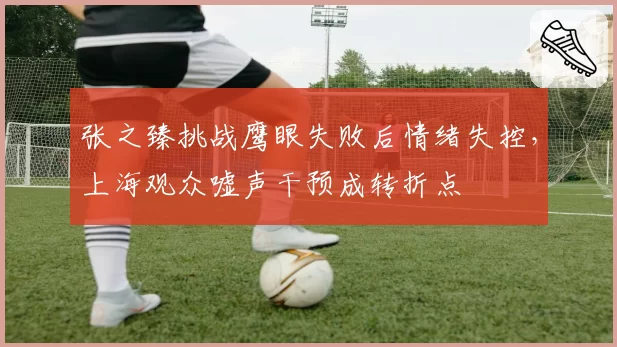 张之臻挑战鹰眼失败后情绪失控，上海观众嘘声干预成转折点