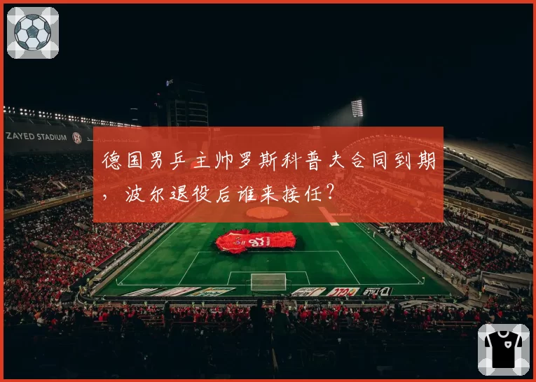 德国男乒主帅罗斯科普夫合同到期，波尔退役后谁来接任？