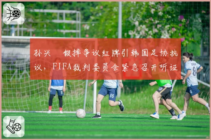 孙兴慜假摔争议红牌引韩国足协抗议，FIFA裁判委员会紧急召开听证会