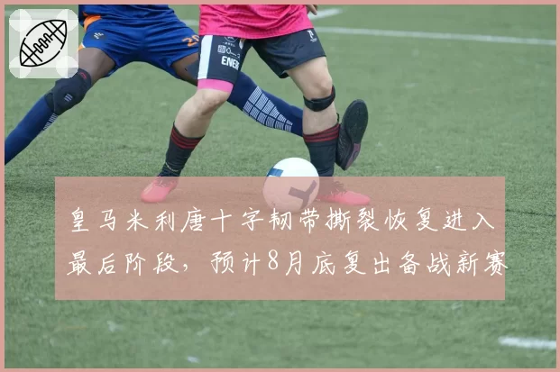 皇马米利唐十字韧带撕裂恢复进入最后阶段，预计8月底复出备战新赛季