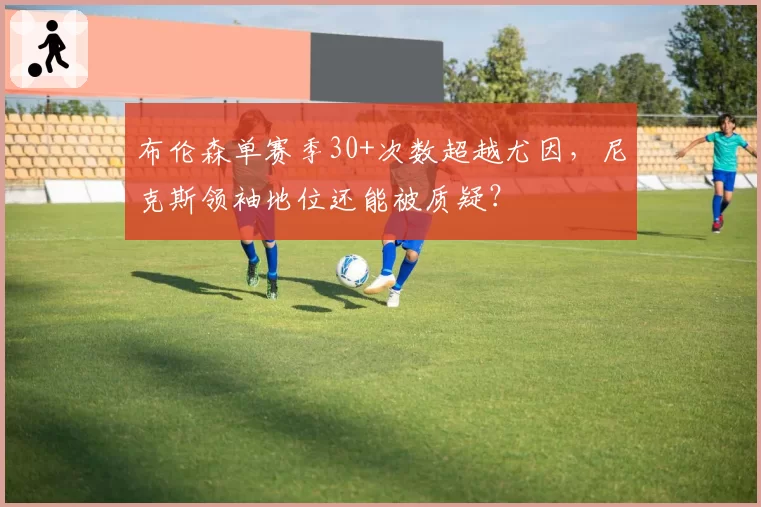 布伦森单赛季30+次数超越尤因,尼克斯领袖地位还能被质疑?