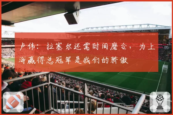 卢伟：拉塞尔还需时间磨合，为上海赢得总冠军是我们的骄傲