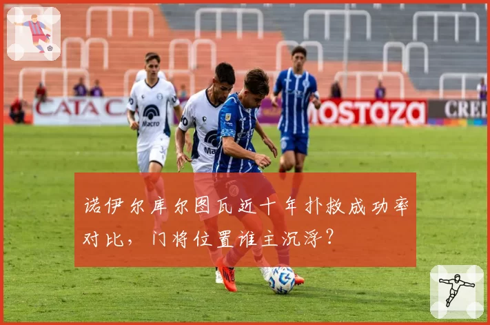 诺伊尔库尔图瓦近十年扑救成功率对比,门将位置谁主沉浮?