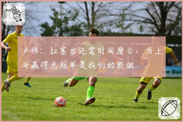 卢伟：拉塞尔还需时间磨合，为上海赢得总冠军是我们的骄傲
