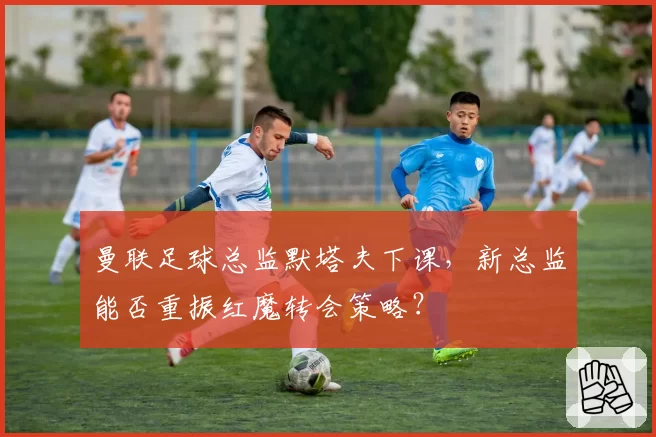 曼联足球总监默塔夫下课，新总监能否重振红魔转会策略？