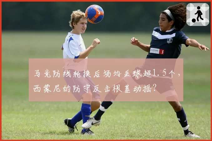 马竞防线轮换后场均丢球超1.5个,西蒙尼的防守反击根基动摇?