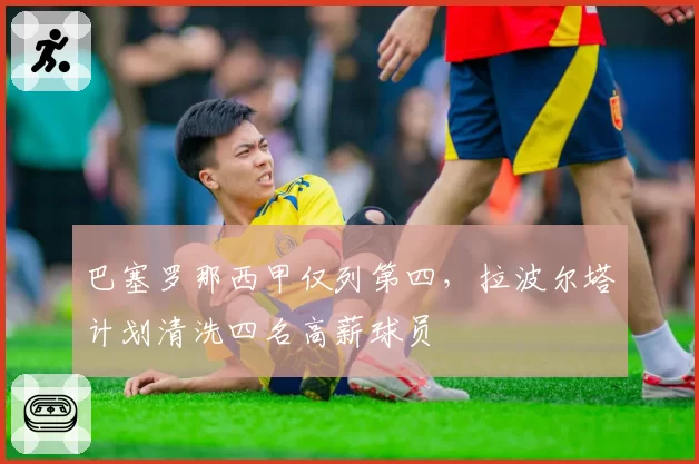 巴塞罗那西甲仅列第四,拉波尔塔计划清洗四名高薪球员