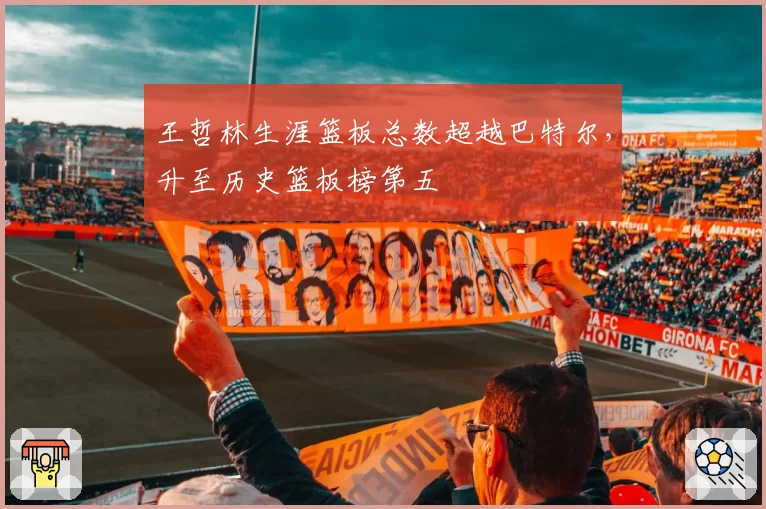王哲林生涯篮板总数超越巴特尔,升至历史篮板榜第五