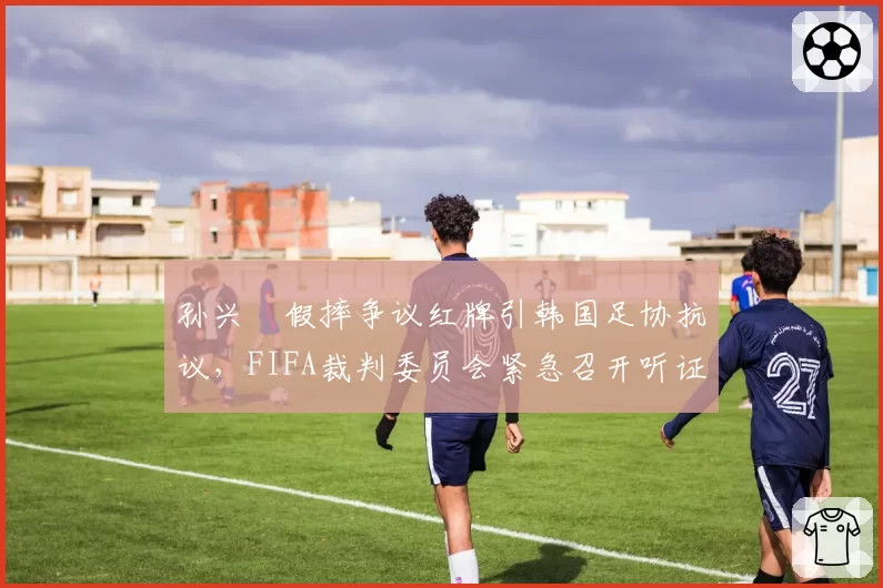 孙兴慜假摔争议红牌引韩国足协抗议,FIFA裁判委员会紧急召开听证会