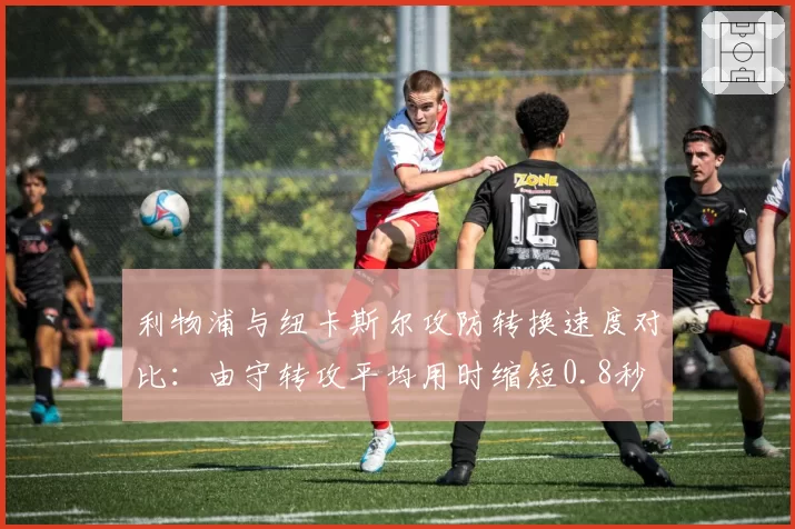 利物浦与纽卡斯尔攻防转换速度对比:由守转攻平均用时缩短0.8秒