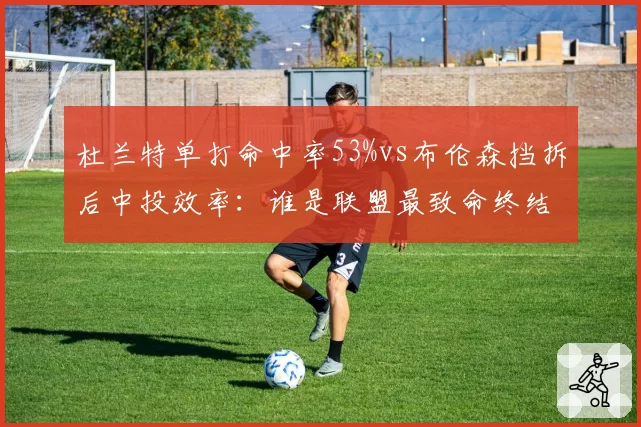 杜兰特单打命中率53%vs布伦森挡拆后中投效率:谁是联盟最致命终结者