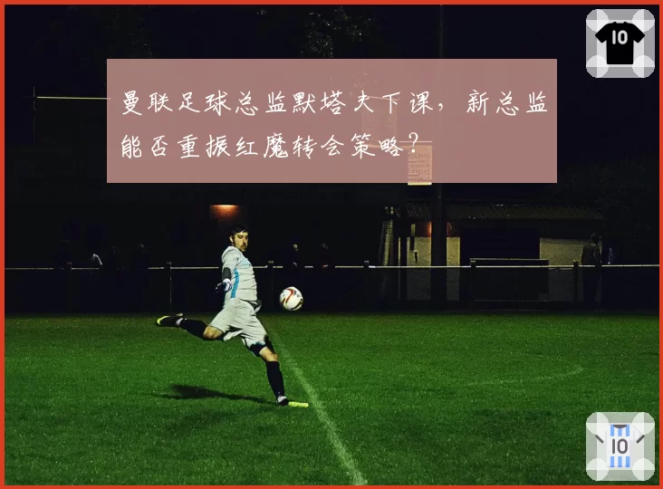 曼联足球总监默塔夫下课，新总监能否重振红魔转会策略？