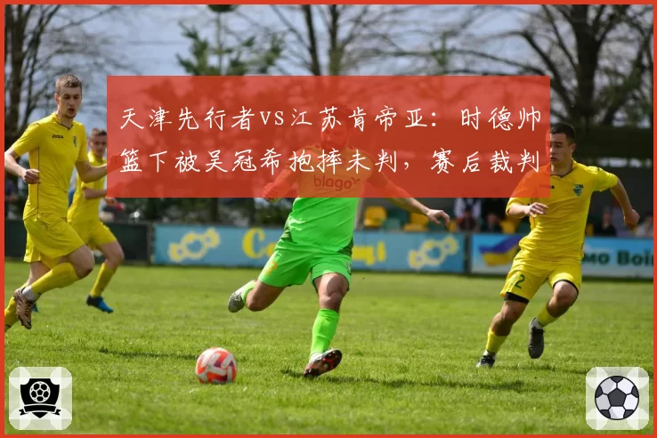 天津先行者vs江苏肯帝亚:时德帅篮下被吴冠希抱摔未判,赛后裁判报告承认漏判违体