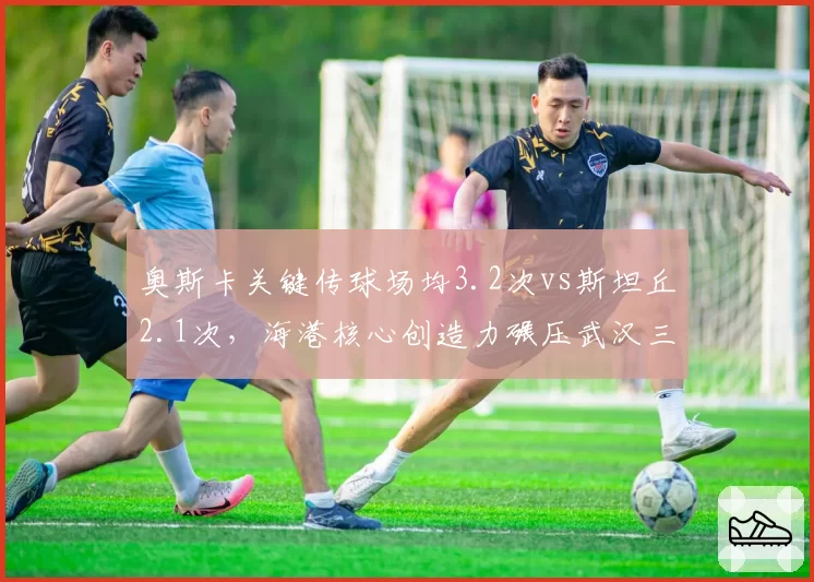 奥斯卡关键传球场均3.2次vs斯坦丘2.1次,海港核心创造力碾压武汉三镇指挥官