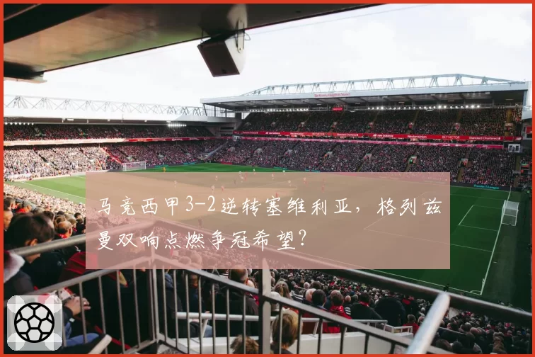 马竞西甲3-2逆转塞维利亚,格列兹曼双响点燃争冠希望?