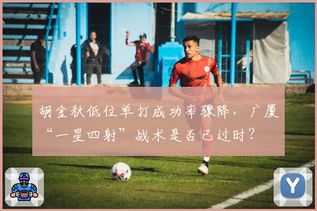 胡金秋低位单打成功率骤降，广厦“一星四射”战术是否已过时？
