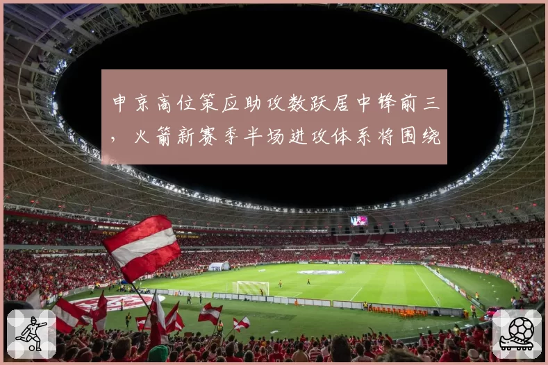 申京高位策应助攻数跃居中锋前三,火箭新赛季半场进攻体系将围绕他展开。