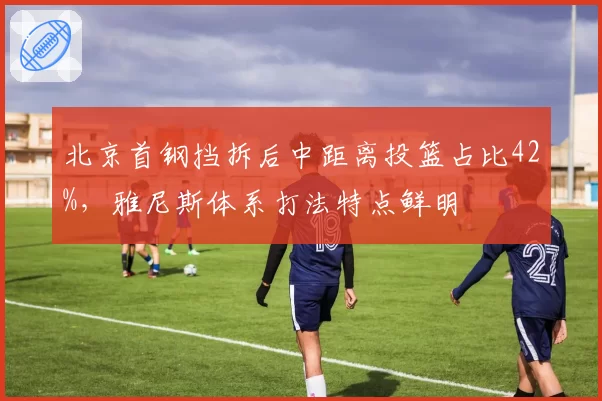 北京首钢挡拆后中距离投篮占比42%,雅尼斯体系打法特点鲜明