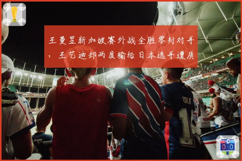 王曼昱新加坡赛外战全胜零封对手,王艺迪却两度输给日本选手遭质疑