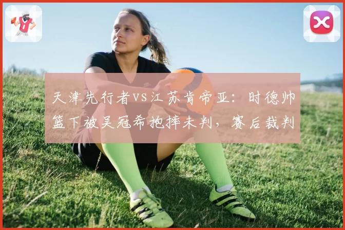 天津先行者vs江苏肯帝亚:时德帅篮下被吴冠希抱摔未判,赛后裁判报告承认漏判违体