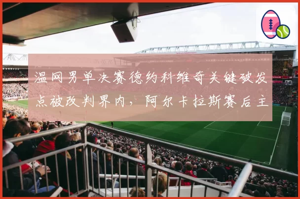 温网男单决赛德约科维奇关键破发点被改判界内，阿尔卡拉斯赛后主动承认视线受阻