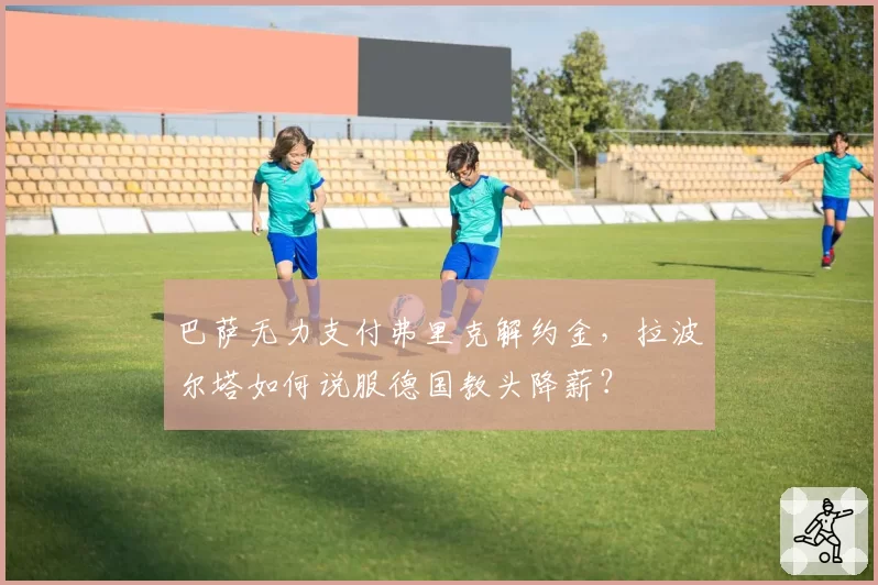 巴萨无力支付弗里克解约金，拉波尔塔如何说服德国教头降薪？