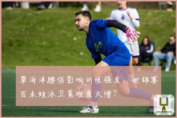 覃海洋腰伤影响训练强度,世锦赛百米蛙泳卫冕难度大增?