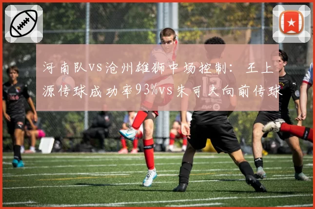 河南队vs沧州雄狮中场控制：王上源传球成功率93%vs朱可夫向前传球率41%反差