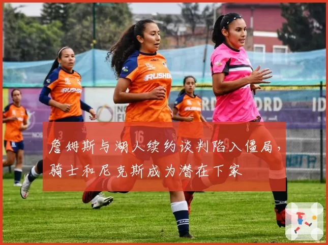 詹姆斯与湖人续约谈判陷入僵局，骑士和尼克斯成为潜在下家