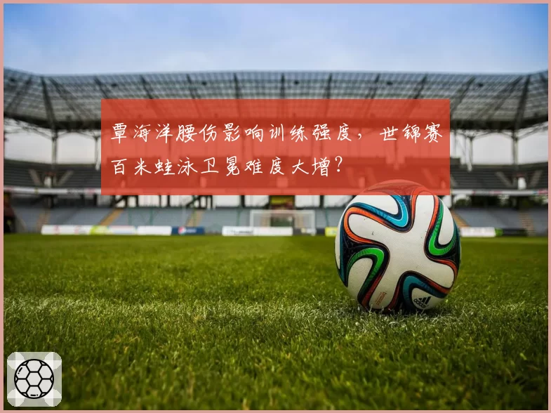 覃海洋腰伤影响训练强度,世锦赛百米蛙泳卫冕难度大增?