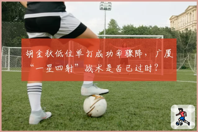 胡金秋低位单打成功率骤降，广厦“一星四射”战术是否已过时？