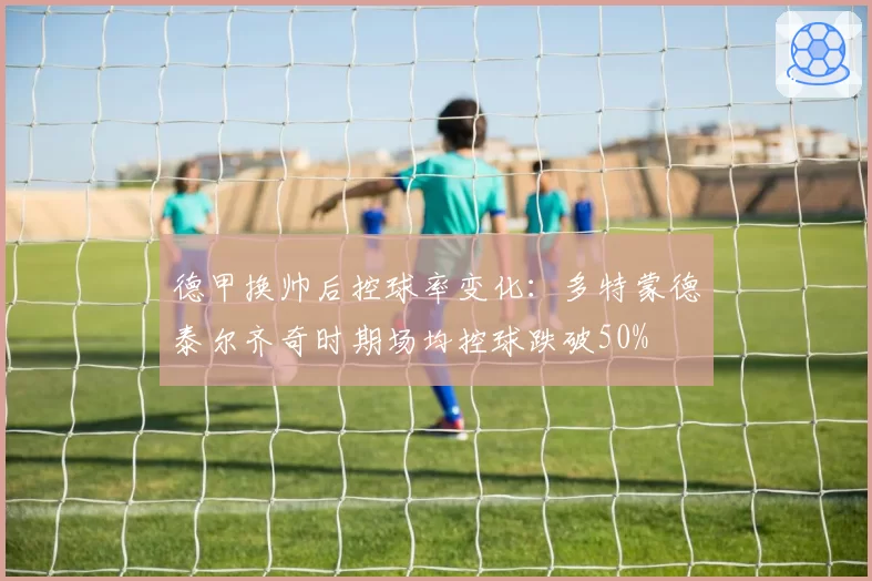 德甲换帅后控球率变化：多特蒙德泰尔齐奇时期场均控球跌破50%
